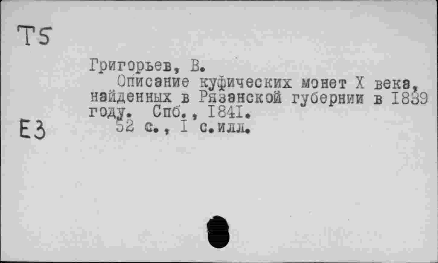 ﻿TS
ЕЗ
Григорьев, В.
Описание куфических монет X века, найденных в Рязанской губернии в 1839 году. Спб., 1841.
5В с., I с.илл.